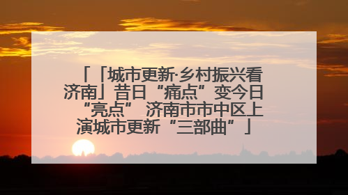 「城市更新·乡村振兴看济南」昔日“痛点”变今日“亮点” 济南市市中区上演城市更新“三部曲”