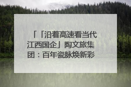 「沿着高速看当代江西国企」陶文旅集团：百年瓷脉焕新彩 文旅融合谱华章