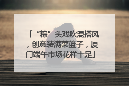 “粽”头戏吹混搭风，创意装满菜篮子，厦门端午市场花样十足