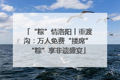 “粽”情洛阳丨重渡沟：万人免费“搂席” “粽”享非遗盛宴