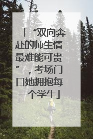 “双向奔赴的师生情最难能可贵”，考场门口她拥抱每一个学生