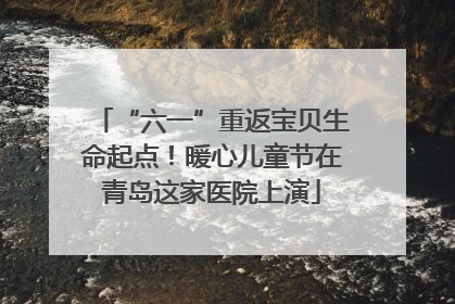“六一”重返宝贝生命起点！暖心儿童节在青岛这家医院上演
