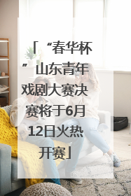 “春华杯”山东青年戏剧大赛决赛将于6月12日火热开赛