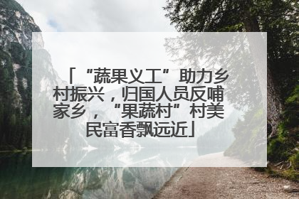 “蔬果义工”助力乡村振兴，归国人员反哺家乡，“果蔬村”村美民富香飘远近
