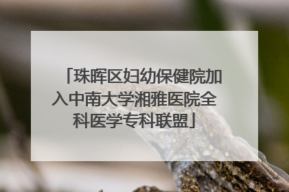 珠晖区妇幼保健院加入中南大学湘雅医院全科医学专科联盟