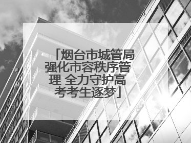 烟台市城管局强化市容秩序管理 全力守护高考考生逐梦