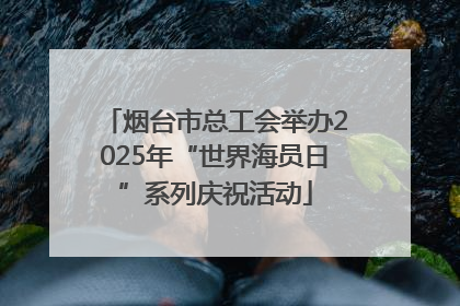 烟台市总工会举办2025年“世界海员日”系列庆祝活动