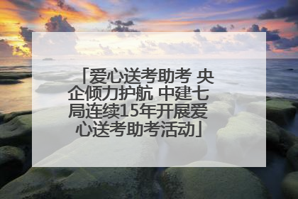 爱心送考助考 央企倾力护航 中建七局连续15年开展爱心送考助考活动