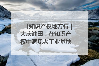 知识产权地方行｜大庆油田：在知识产权中洞见老工业基地的 “创新密码”