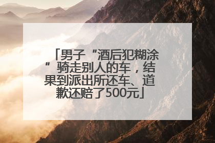 男子“酒后犯糊涂”骑走别人的车，结果到派出所还车、道歉还赔了500元