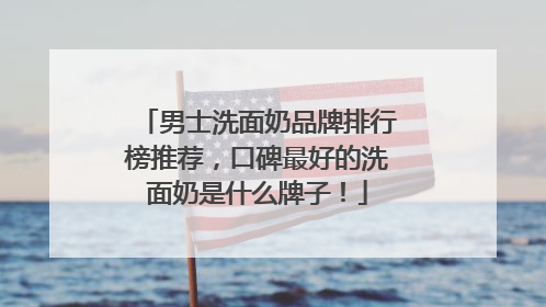 男士洗面奶品牌排行榜推荐，口碑最好的洗面奶是什么牌子！
