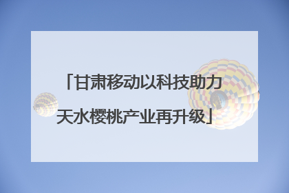 甘肃移动以科技助力天水樱桃产业再升级
