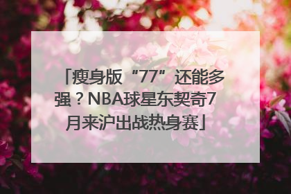 瘦身版“77”还能多强？NBA球星东契奇7月来沪出战热身赛
