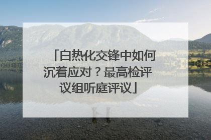 白热化交锋中如何沉着应对？最高检评议组听庭评议