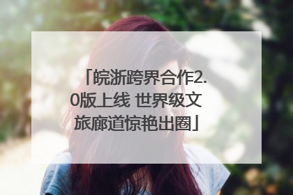 皖浙跨界合作2.0版上线 世界级文旅廊道惊艳出圈