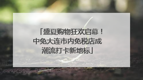盛夏购物狂欢启幕！中免大连市内免税店成潮流打卡新地标