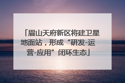 眉山天府新区将建卫星地面站，形成“研发-运营-应用”闭环生态