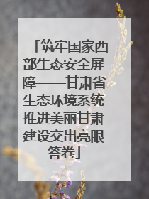筑牢国家西部生态安全屏障——甘肃省生态环境系统推进美丽甘肃建设交出亮眼答卷