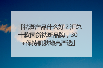 祛斑产品什么好？汇总十款国货祛斑品牌，30+保持肌肤嫩亮严选