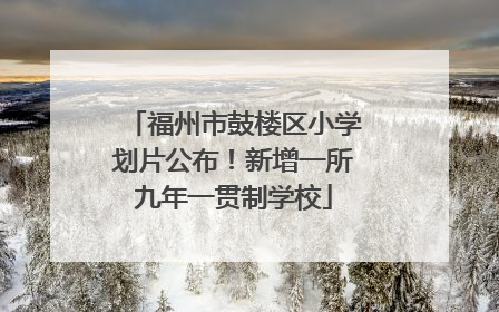 福州市鼓楼区小学划片公布！新增一所九年一贯制学校