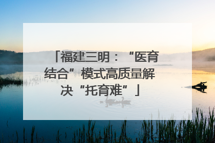 福建三明：“医育结合”模式高质量解决“托育难”