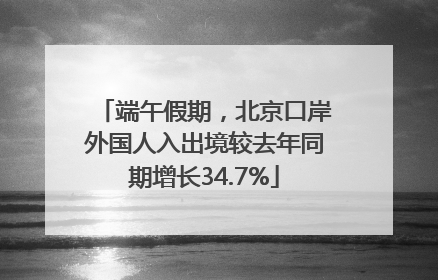 端午假期，北京口岸外国人入出境较去年同期增长34.7%