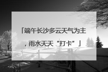 端午长沙多云天气为主，雨水天天“打卡”
