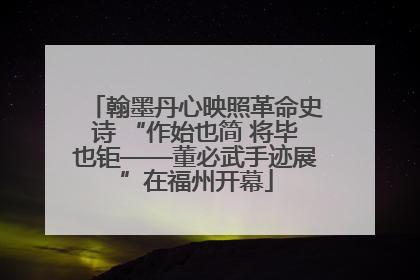 翰墨丹心映照革命史诗 “作始也简 将毕也钜——董必武手迹展”在福州开幕