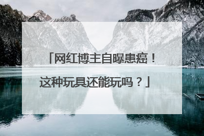 网红博主自曝患癌！这种玩具还能玩吗？