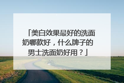 美白效果最好的洗面奶哪款好，什么牌子的男士洗面奶好用？