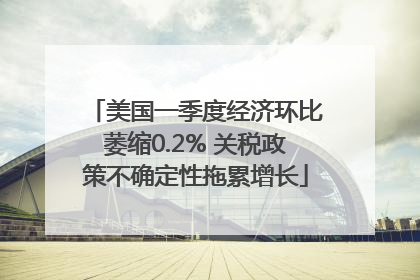 美国一季度经济环比萎缩0.2% 关税政策不确定性拖累增长