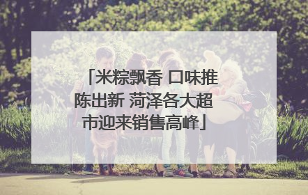 米粽飘香 口味推陈出新 菏泽各大超市迎来销售高峰