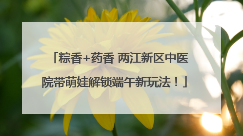 粽香+药香 两江新区中医院带萌娃解锁端午新玩法！