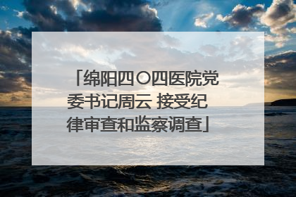 绵阳四〇四医院党委书记周云 接受纪律审查和监察调查