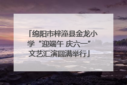 绵阳市梓潼县金龙小学“迎端午 庆六一”文艺汇演圆满举行