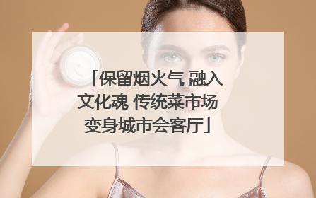 保留烟火气 融入文化魂 传统菜市场变身城市会客厅