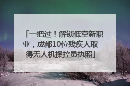 一把过！解锁低空新职业，成都10位残疾人取得无人机操控员执照