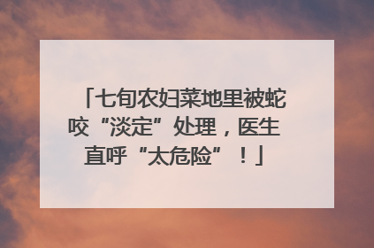 七旬农妇菜地里被蛇咬“淡定”处理，医生直呼“太危险”！