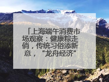 上海端午消费市场观察：健康粽走俏，传统习俗添新意，“龙舟经济”与亲子游共热