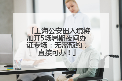 上海公安出入境将加开5场暑期夜间办证专场：无需预约，直接可办！