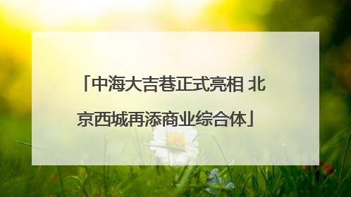 中海大吉巷正式亮相 北京西城再添商业综合体