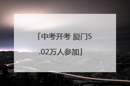 中考开考 厦门5.02万人参加