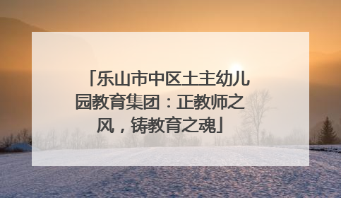 乐山市中区土主幼儿园教育集团：正教师之风，铸教育之魂