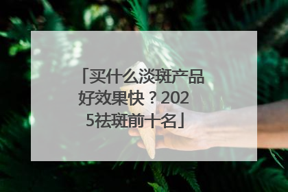 买什么淡斑产品好效果快？2025祛斑前十名