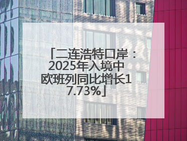 二连浩特口岸：2025年入境中欧班列同比增长17.73%