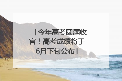 今年高考圆满收官！高考成绩将于6月下旬公布