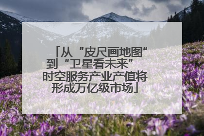从“皮尺画地图”到“卫星看未来” 时空服务产业产值将形成万亿级市场