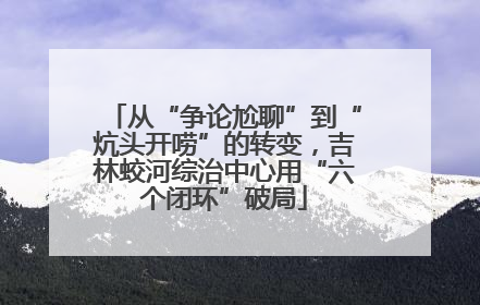 从“争论尬聊”到“炕头开唠”的转变，吉林蛟河综治中心用“六个闭环”破局