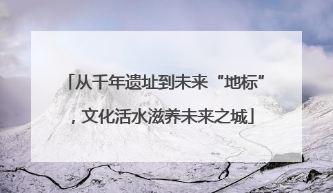 从千年遗址到未来“地标”，文化活水滋养未来之城