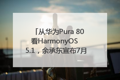从华为Pura 80看HarmonyOS 5.1，余承东宣布7月迎来首批机型升级